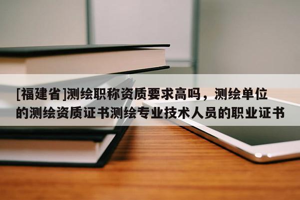 [福建省]測繪職稱資質(zhì)要求高嗎，測繪單位的測繪資質(zhì)證書測繪專業(yè)技術(shù)人員的職業(yè)證書