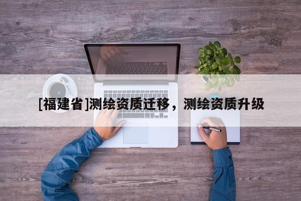 [福建省]測(cè)繪資質(zhì)遷移，測(cè)繪資質(zhì)升級(jí)