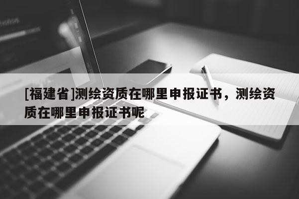 [福建省]測(cè)繪資質(zhì)在哪里申報(bào)證書，測(cè)繪資質(zhì)在哪里申報(bào)證書呢