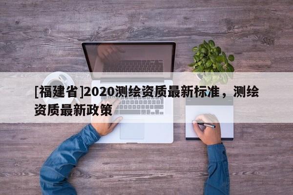 [福建省]2020測繪資質(zhì)最新標(biāo)準(zhǔn)，測繪資質(zhì)最新政策