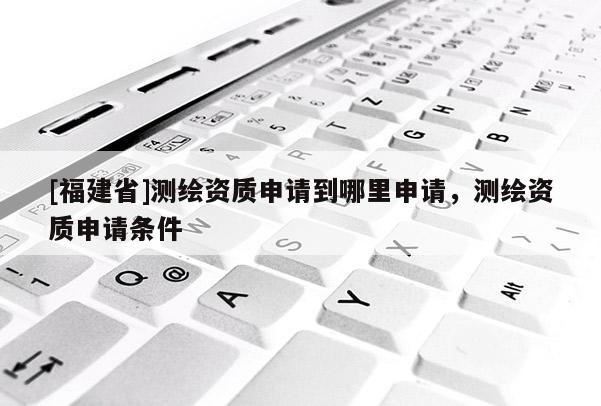 [福建省]測繪資質(zhì)申請到哪里申請，測繪資質(zhì)申請條件