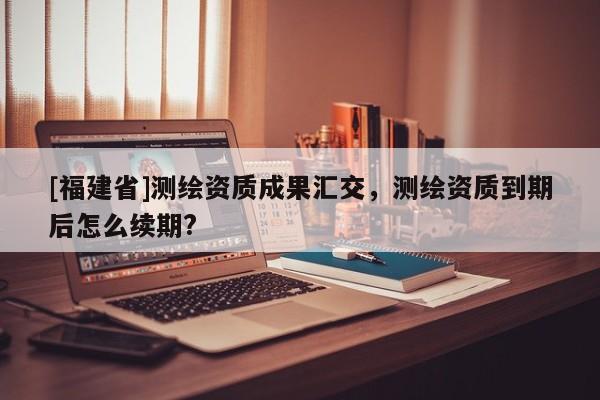 [福建省]測繪資質(zhì)成果匯交，測繪資質(zhì)到期后怎么續(xù)期?
