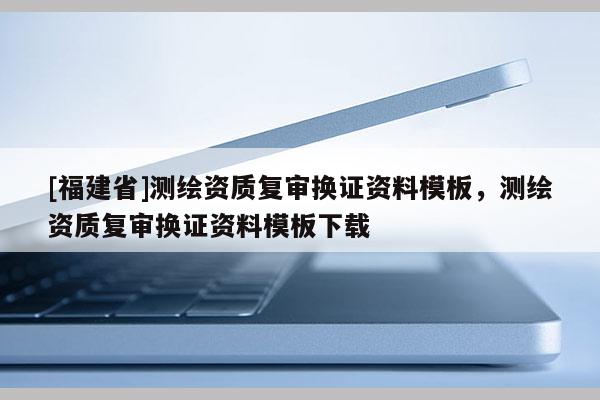 [福建省]測繪資質(zhì)復(fù)審換證資料模板，測繪資質(zhì)復(fù)審換證資料模板下載