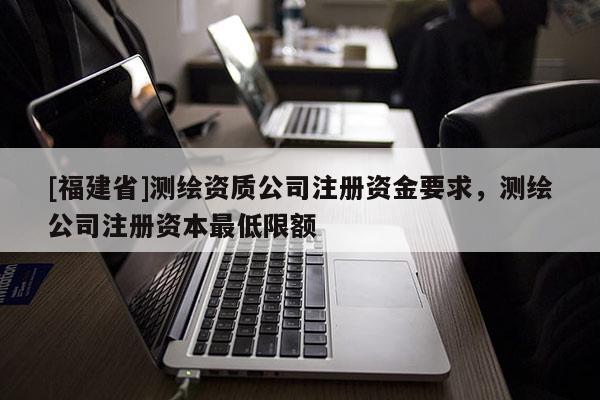 [福建省]測(cè)繪資質(zhì)公司注冊(cè)資金要求，測(cè)繪公司注冊(cè)資本最低限額