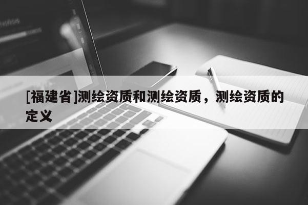 [福建省]測繪資質(zhì)和測繪資質(zhì)，測繪資質(zhì)的定義