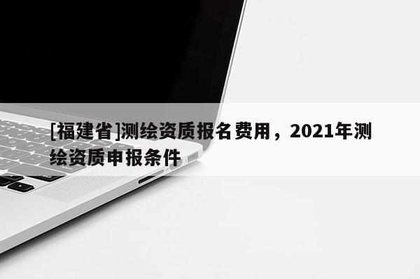 [福建省]測(cè)繪資質(zhì)報(bào)名費(fèi)用，2021年測(cè)繪資質(zhì)申報(bào)條件