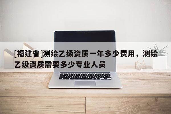 [福建省]測繪乙級資質(zhì)一年多少費用，測繪乙級資質(zhì)需要多少專業(yè)人員