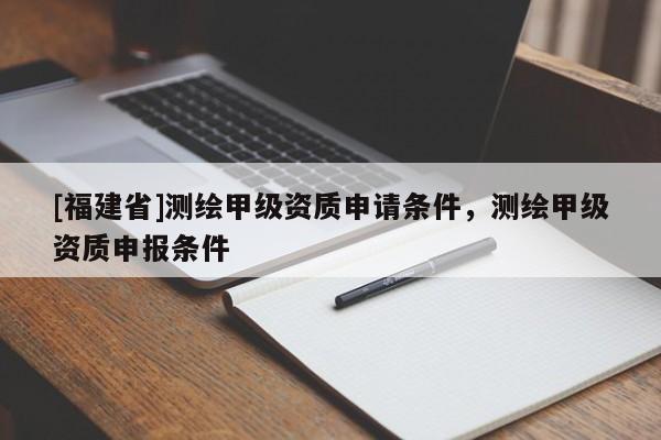[福建省]測繪甲級資質申請條件，測繪甲級資質申報條件