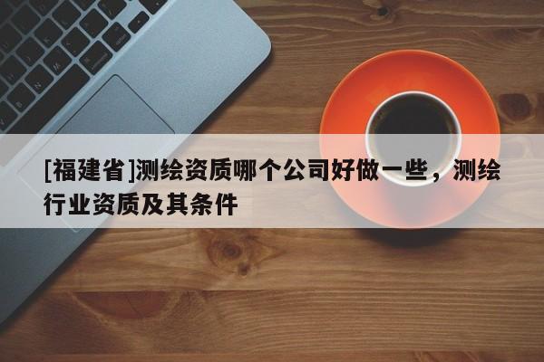 [福建省]測(cè)繪資質(zhì)哪個(gè)公司好做一些，測(cè)繪行業(yè)資質(zhì)及其條件