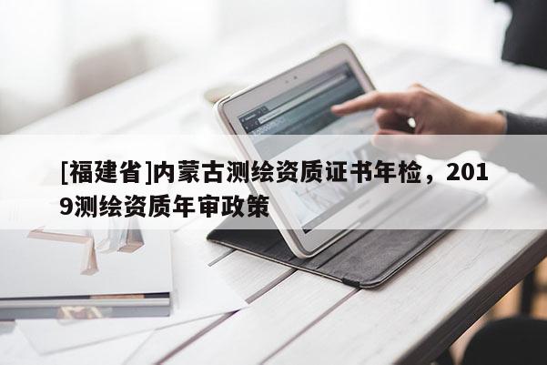 [福建省]內(nèi)蒙古測(cè)繪資質(zhì)證書年檢，2019測(cè)繪資質(zhì)年審政策