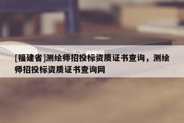 [福建省]測繪師招投標資質(zhì)證書查詢，測繪師招投標資質(zhì)證書查詢網(wǎng)
