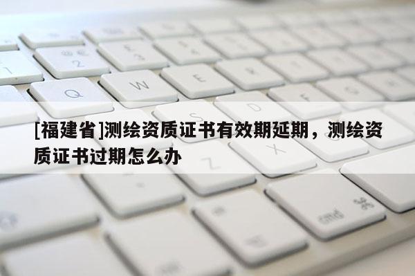 [福建省]測繪資質(zhì)證書有效期延期，測繪資質(zhì)證書過期怎么辦