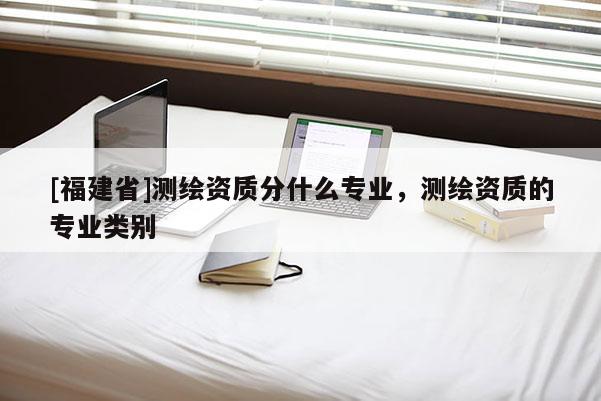 [福建省]測繪資質(zhì)分什么專業(yè)，測繪資質(zhì)的專業(yè)類別