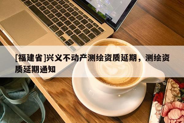 [福建省]興義不動(dòng)產(chǎn)測(cè)繪資質(zhì)延期，測(cè)繪資質(zhì)延期通知
