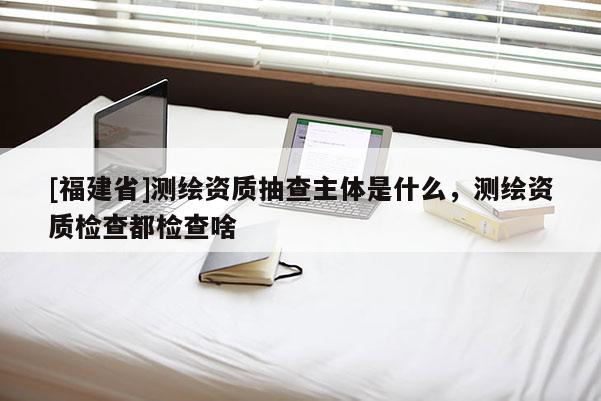 [福建省]測繪資質(zhì)抽查主體是什么，測繪資質(zhì)檢查都檢查啥
