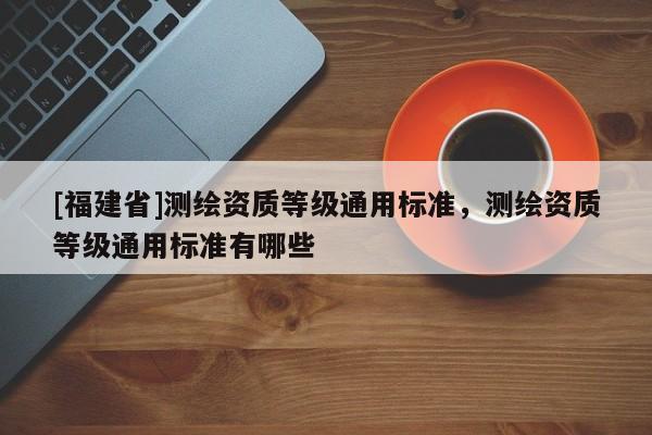 [福建省]測繪資質(zhì)等級通用標(biāo)準(zhǔn)，測繪資質(zhì)等級通用標(biāo)準(zhǔn)有哪些