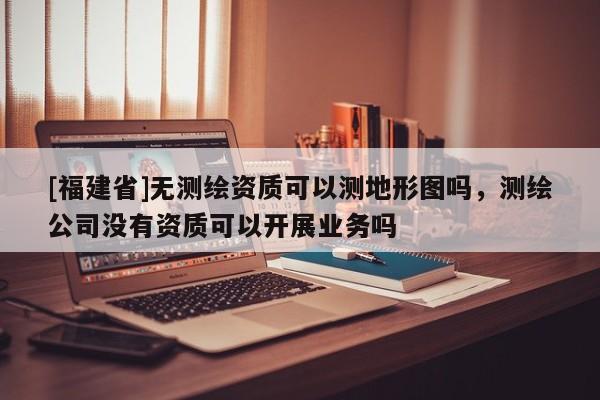 [福建省]無測繪資質(zhì)可以測地形圖嗎，測繪公司沒有資質(zhì)可以開展業(yè)務(wù)嗎