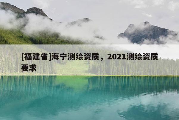 [福建省]海寧測(cè)繪資質(zhì)，2021測(cè)繪資質(zhì)要求