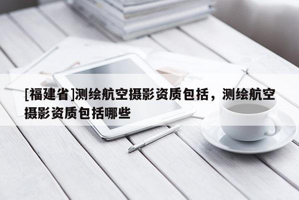 [福建省]測(cè)繪航空攝影資質(zhì)包括，測(cè)繪航空攝影資質(zhì)包括哪些