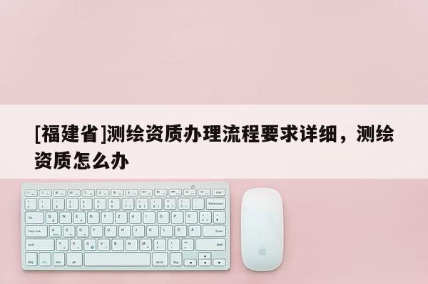 [福建省]測繪資質(zhì)辦理流程要求詳細，測繪資質(zhì)怎么辦