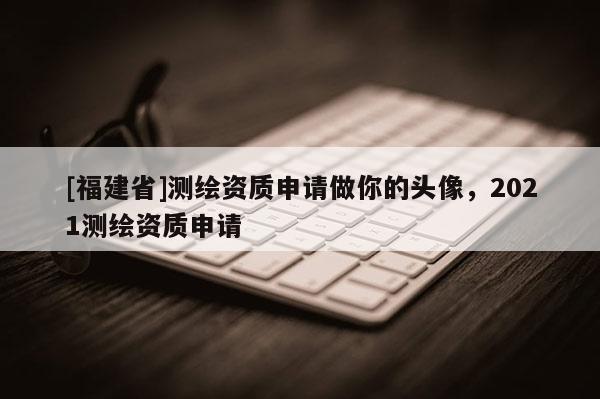 [福建省]測繪資質(zhì)申請做你的頭像，2021測繪資質(zhì)申請