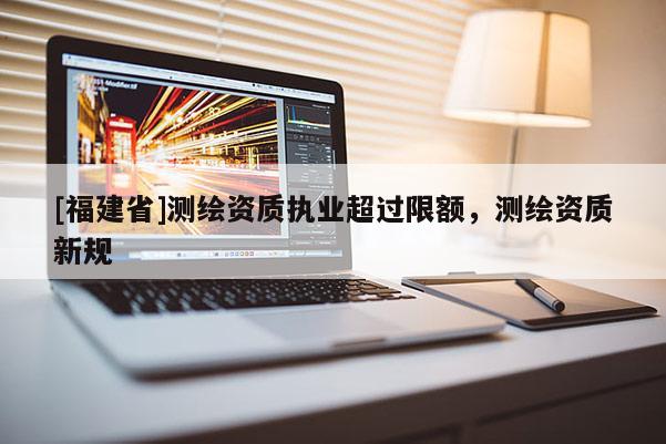 [福建省]測繪資質(zhì)執(zhí)業(yè)超過限額，測繪資質(zhì)新規(guī)
