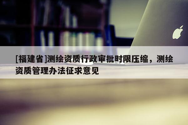 [福建省]測(cè)繪資質(zhì)行政審批時(shí)限壓縮，測(cè)繪資質(zhì)管理辦法征求意見