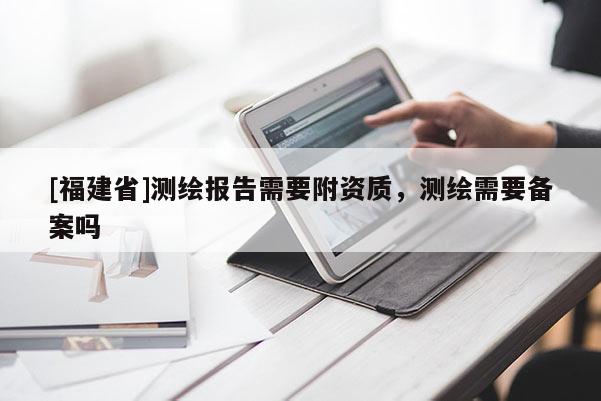 [福建省]測(cè)繪報(bào)告需要附資質(zhì)，測(cè)繪需要備案嗎
