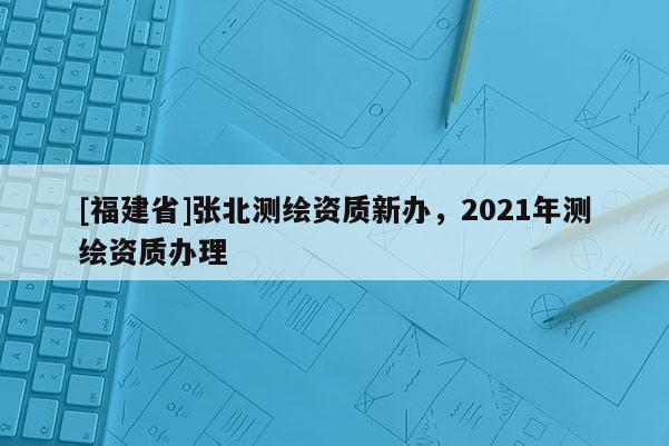 [福建省]張北測繪資質(zhì)新辦，2021年測繪資質(zhì)辦理