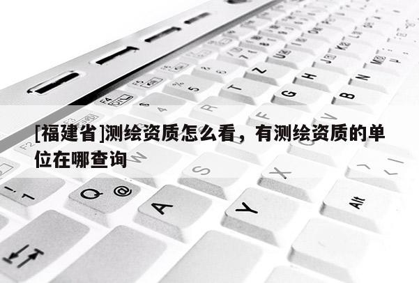[福建省]測繪資質怎么看，有測繪資質的單位在哪查詢