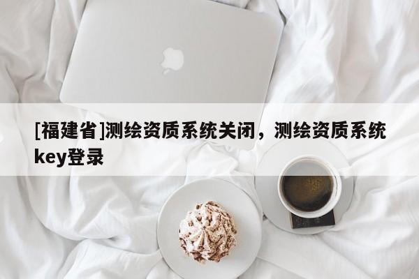 [福建省]測繪資質(zhì)系統(tǒng)關閉，測繪資質(zhì)系統(tǒng)key登錄