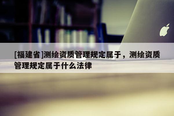 [福建省]測繪資質管理規(guī)定屬于，測繪資質管理規(guī)定屬于什么法律