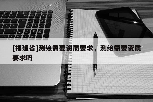 [福建省]測(cè)繪需要資質(zhì)要求，測(cè)繪需要資質(zhì)要求嗎
