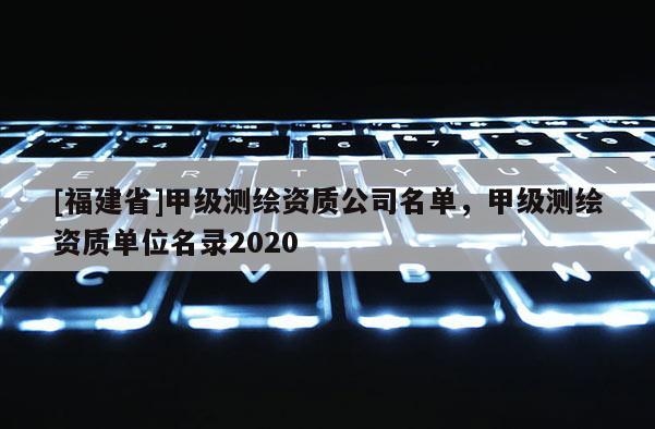 [福建省]甲級測繪資質(zhì)公司名單，甲級測繪資質(zhì)單位名錄2020