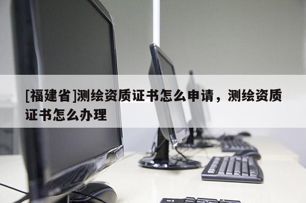 [福建省]測繪資質(zhì)證書怎么申請(qǐng)，測繪資質(zhì)證書怎么辦理