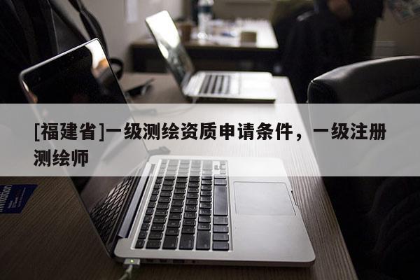 [福建省]一級(jí)測(cè)繪資質(zhì)申請(qǐng)條件，一級(jí)注冊(cè)測(cè)繪師