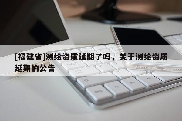 [福建省]測繪資質(zhì)延期了嗎，關(guān)于測繪資質(zhì)延期的公告