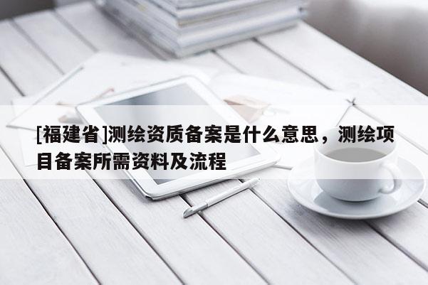 [福建省]測繪資質(zhì)備案是什么意思，測繪項目備案所需資料及流程