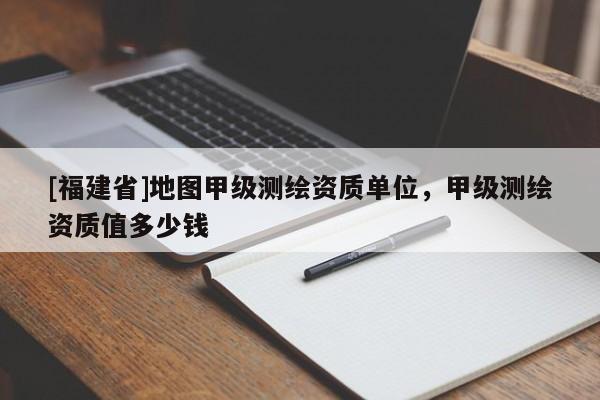 [福建省]地圖甲級(jí)測(cè)繪資質(zhì)單位，甲級(jí)測(cè)繪資質(zhì)值多少錢