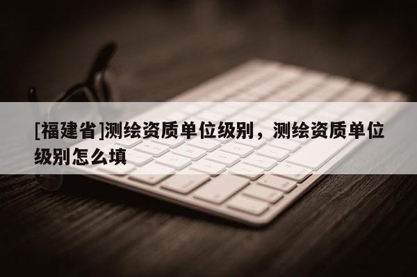 [福建省]測繪資質(zhì)單位級別，測繪資質(zhì)單位級別怎么填
