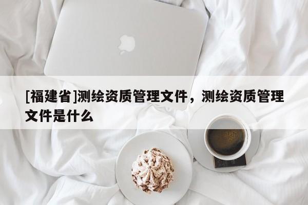 [福建省]測繪資質管理文件，測繪資質管理文件是什么