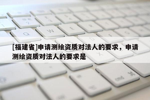 [福建省]申請測繪資質(zhì)對法人的要求，申請測繪資質(zhì)對法人的要求是