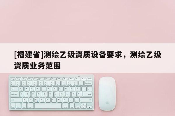 [福建省]測繪乙級資質(zhì)設(shè)備要求，測繪乙級資質(zhì)業(yè)務(wù)范圍