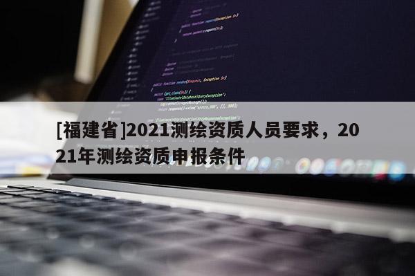 [福建省]2021測(cè)繪資質(zhì)人員要求，2021年測(cè)繪資質(zhì)申報(bào)條件
