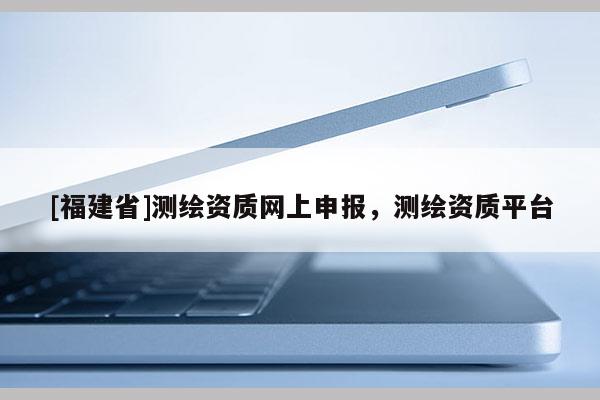 [福建省]測(cè)繪資質(zhì)網(wǎng)上申報(bào)，測(cè)繪資質(zhì)平臺(tái)