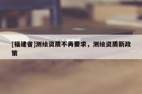[福建省]測繪資質(zhì)不再要求，測繪資質(zhì)新政策