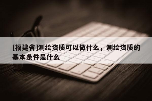[福建省]測繪資質(zhì)可以做什么，測繪資質(zhì)的基本條件是什么