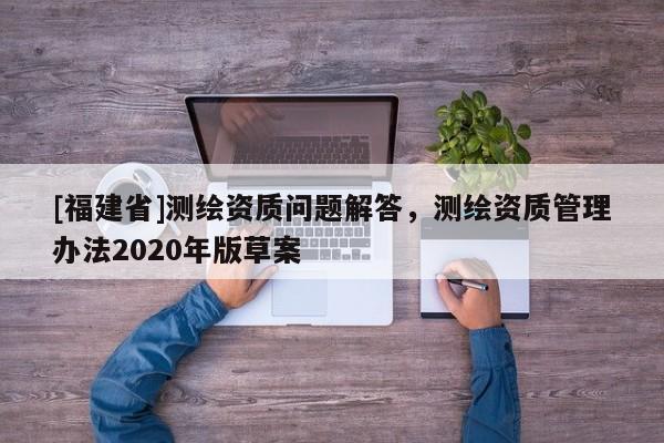 [福建省]測繪資質(zhì)問題解答，測繪資質(zhì)管理辦法2020年版草案