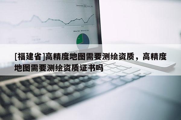 [福建省]高精度地圖需要測繪資質(zhì)，高精度地圖需要測繪資質(zhì)證書嗎