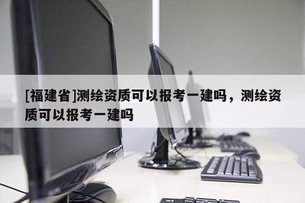 [福建省]測繪資質(zhì)可以報考一建嗎，測繪資質(zhì)可以報考一建嗎